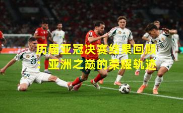 历届亚冠决赛结果回顾：亚洲之巅的荣耀轨迹