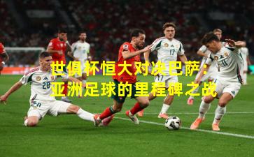 世俱杯恒大对决巴萨：亚洲足球的里程碑之战