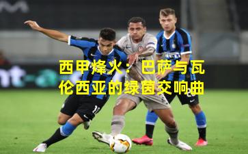 西甲烽火：巴萨与瓦伦西亚的绿茵交响曲