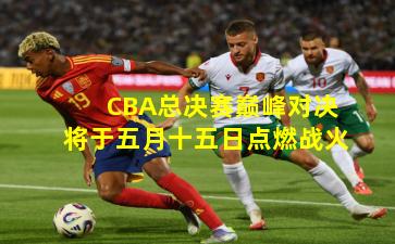CBA总决赛巅峰对决将于五月十五日点燃战火
