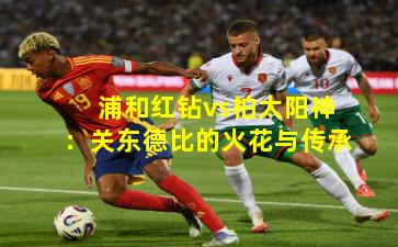 浦和红钻vs柏太阳神：关东德比的火花与传承