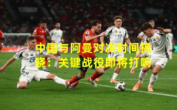 中国与阿曼对决时间揭晓：关键战役即将打响