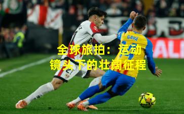 全球旅拍:运动镜头下的壮阔征程