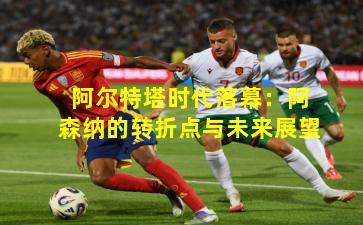 阿尔特塔时代落幕:阿森纳的转折点与未来展望