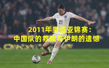 2011年男篮亚锦赛：中国队的救赎与伊朗的遗憾