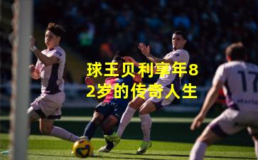 球王贝利享年82岁的传奇人生