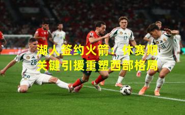 湖人签约火箭：休赛期关键引援重塑西部格局