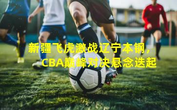 新疆飞虎激战辽宁本钢，CBA巅峰对决悬念迭起