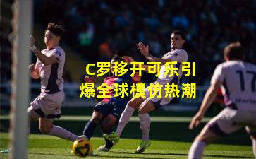 C罗移开可乐引爆全球模仿热潮