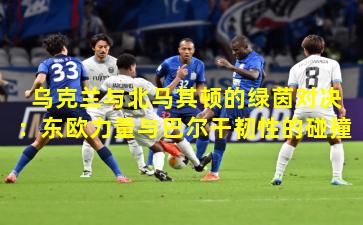 乌克兰与北马其顿的绿茵对决：东欧力量与巴尔干韧性的碰撞
